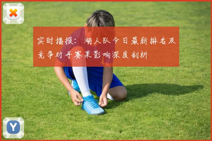 实时播报：湖人队今日最新排名及竞争对手赛果影响深度剖析