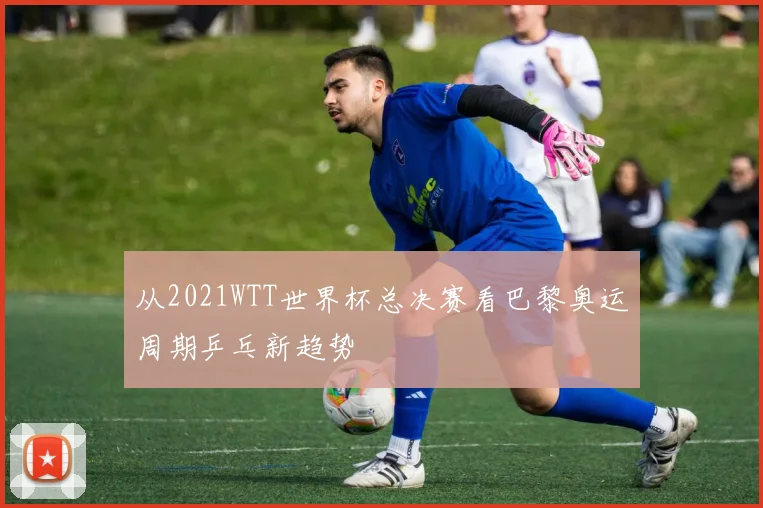 从2021WTT世界杯总决赛看巴黎奥运周期乒乓新趋势