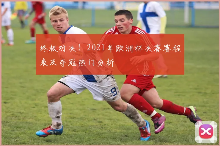 终极对决！2021年欧洲杯决赛赛程表及夺冠热门分析