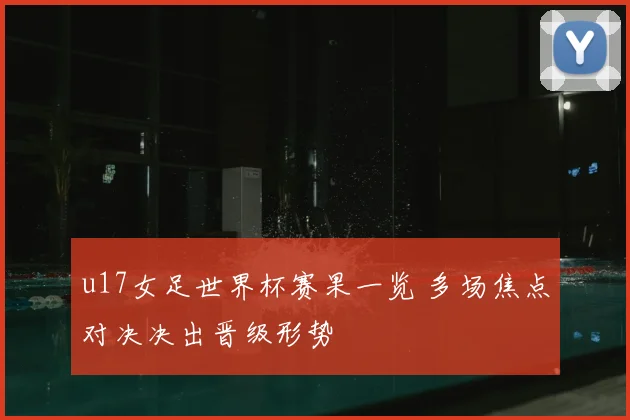 u17女足世界杯赛果一览 多场焦点对决决出晋级形势