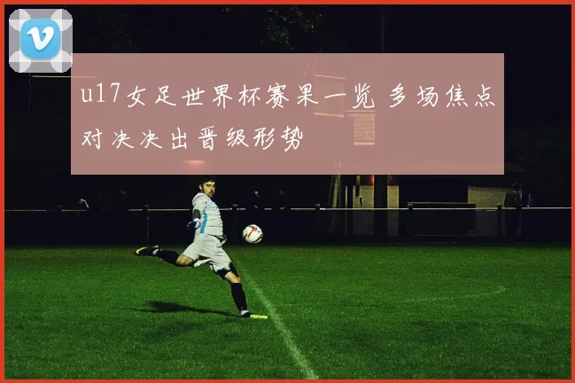 u17女足世界杯赛果一览 多场焦点对决决出晋级形势