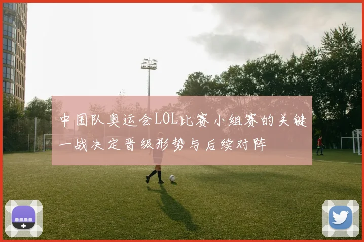 中国队奥运会LOL比赛小组赛的关键一战决定晋级形势与后续对阵