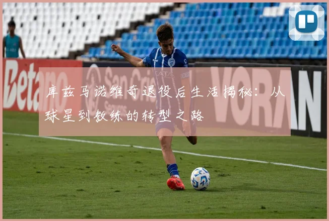 库兹马诺维奇退役后生活揭秘：从球星到教练的转型之路