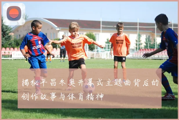 揭秘平昌冬奥开幕式主题曲背后的创作故事与体育精神