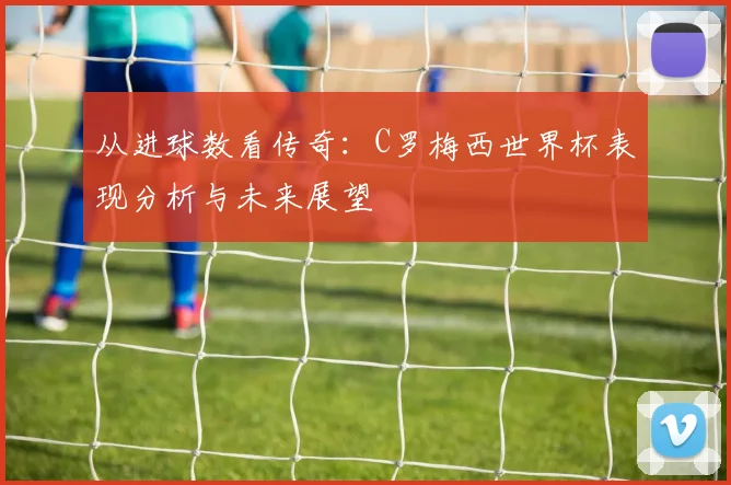 从进球数看传奇：C罗梅西世界杯表现分析与未来展望