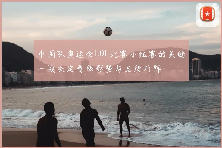 中国队奥运会LOL比赛小组赛的关键一战决定晋级形势与后续对阵